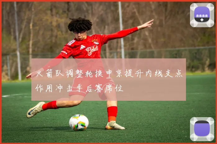 火箭队调整轮换申京提升内线支点作用冲击季后赛席位