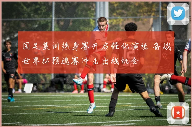 国足集训热身赛开启强化演练 备战世界杯预选赛冲击出线机会