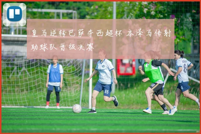 皇马逆转巴萨夺西超杯 本泽马传射助球队晋级决赛