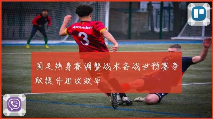 国足热身赛调整战术备战世预赛争取提升进攻效率