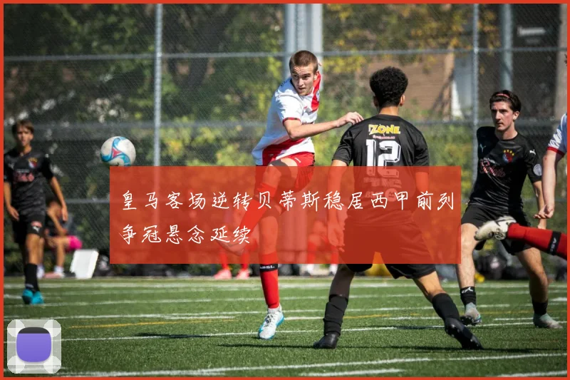 皇马客场逆转贝蒂斯稳居西甲前列争冠悬念延续