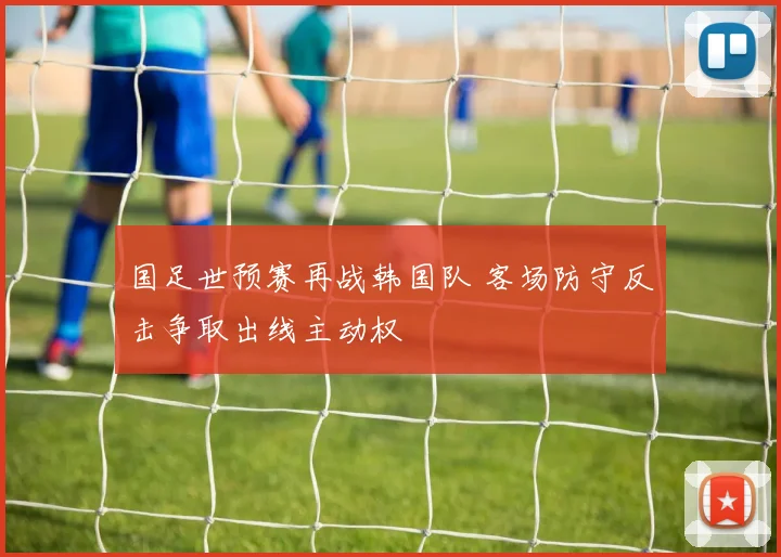 国足世预赛再战韩国队 客场防守反击争取出线主动权