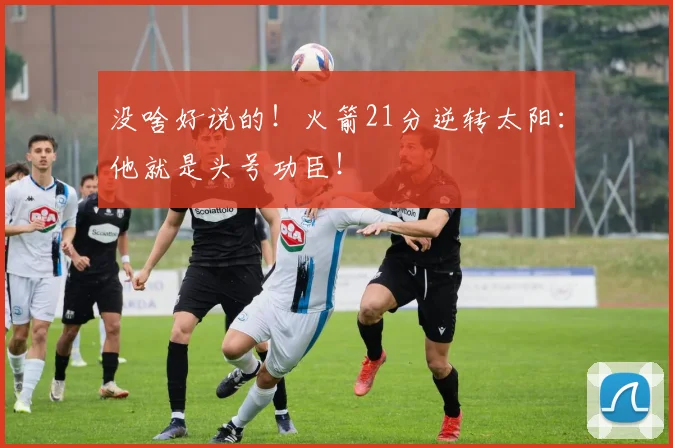 没啥好说的！火箭21分逆转太阳：他就是头号功臣！