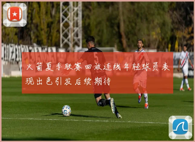 火箭夏季联赛回放连线年轻球员表现出色引发后续期待