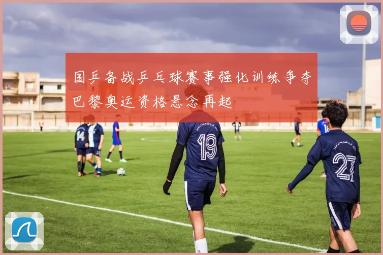 国乒备战乒乓球赛事强化训练争夺巴黎奥运资格悬念再起